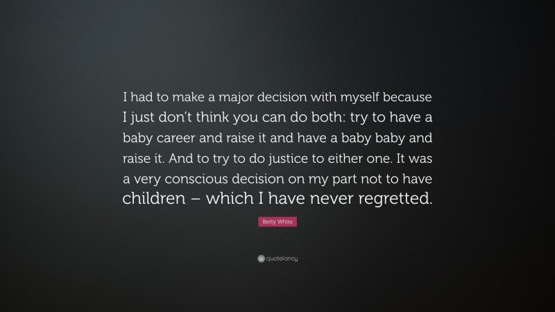Betty White Quote: “I had to make a major decision with myself because I just don’t think you can do both: try to have a baby career and raise it and have a baby baby and raise it. And to try to do justice to either one. It was a very conscious decision on my part not to have children – which I have never regretted.”