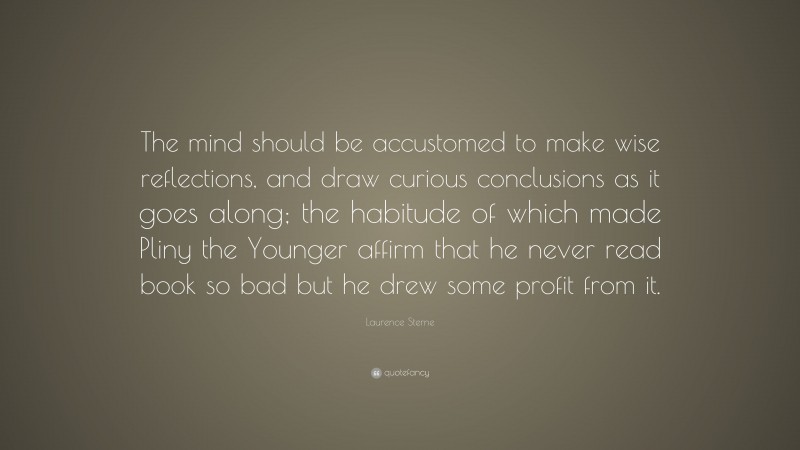 Laurence Sterne Quote: “The mind should be accustomed to make wise reflections, and draw curious conclusions as it goes along; the habitude of which made Pliny the Younger affirm that he never read book so bad but he drew some profit from it.”