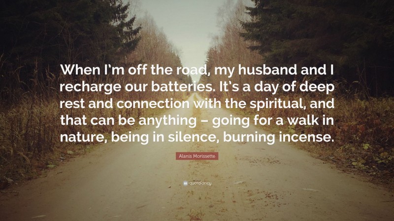 Alanis Morissette Quote: “When I’m off the road, my husband and I recharge our batteries. It’s a day of deep rest and connection with the spiritual, and that can be anything – going for a walk in nature, being in silence, burning incense.”