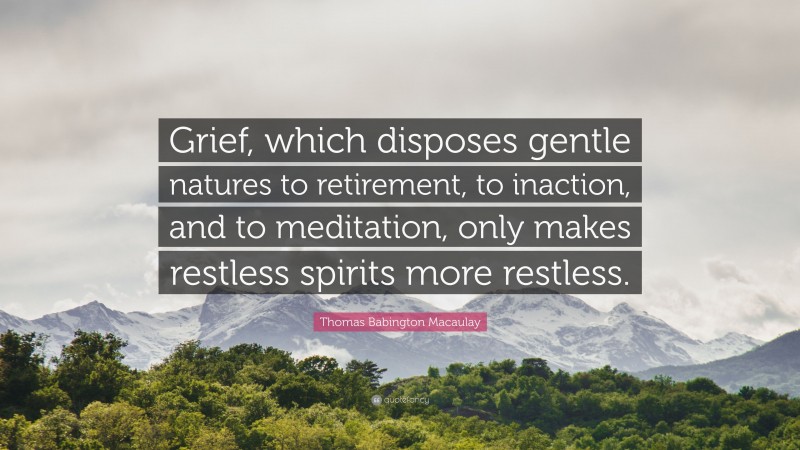 Thomas Babington Macaulay Quote: “Grief, which disposes gentle natures to retirement, to inaction, and to meditation, only makes restless spirits more restless.”