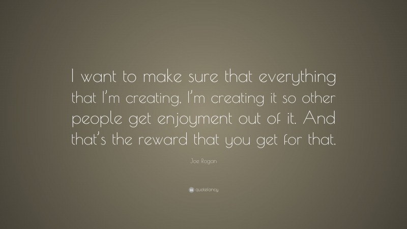 Joe Rogan Quote: “I want to make sure that everything that I’m creating, I’m creating it so other people get enjoyment out of it. And that’s the reward that you get for that.”