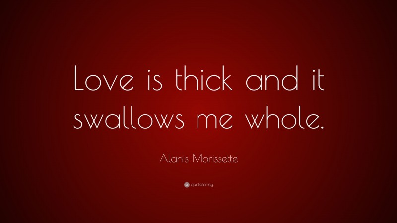 Alanis Morissette Quote: “Love is thick and it swallows me whole.”