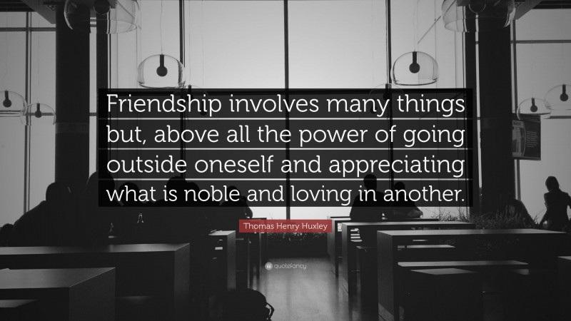 Thomas Henry Huxley Quote: “Friendship involves many things but, above all the power of going outside oneself and appreciating what is noble and loving in another.”
