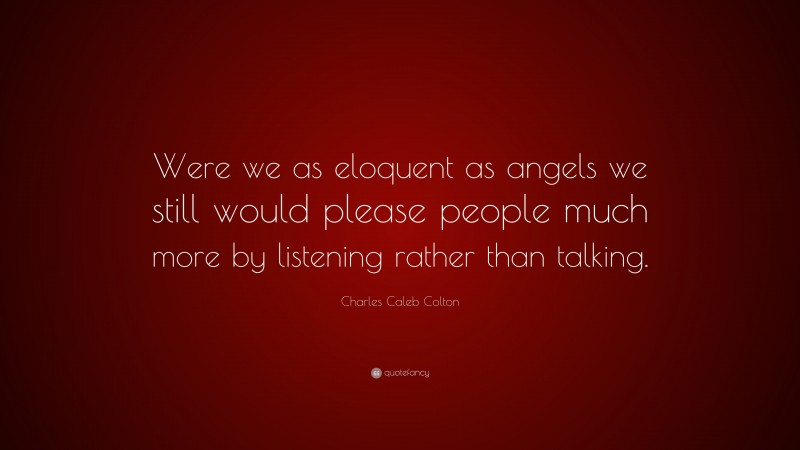 Charles Caleb Colton Quote: “Were we as eloquent as angels we still would please people much more by listening rather than talking.”