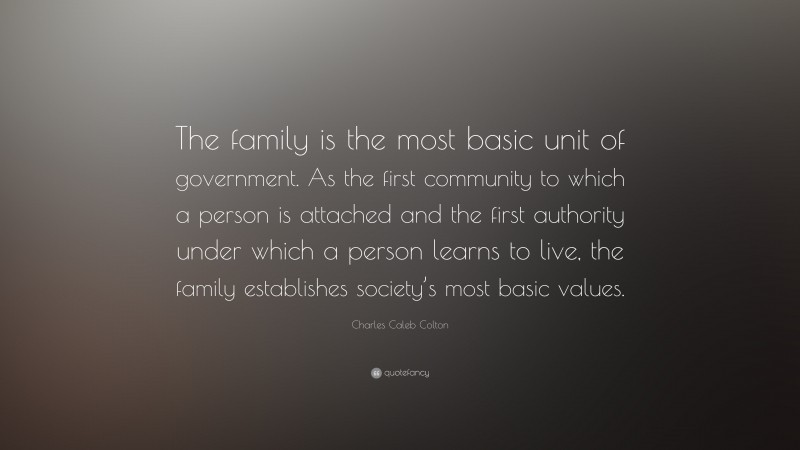 Charles Caleb Colton Quote: “The family is the most basic unit of government. As the first community to which a person is attached and the first authority under which a person learns to live, the family establishes society’s most basic values.”