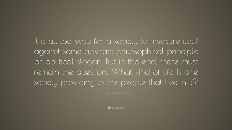 Hubert H. Humphrey Quote: “It is all too easy for a society to measure itself against some abstract philosophical principle or political slogan. But in the end, there must remain the question: What kind of life is one society providing to the people that live in it?”