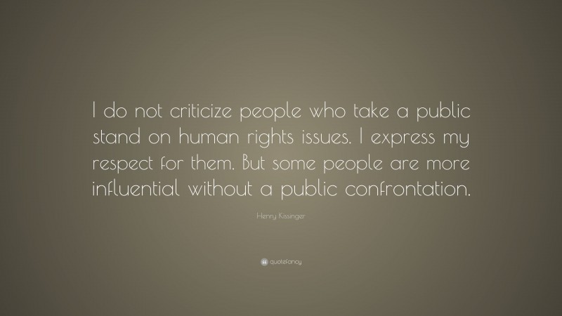 Henry Kissinger Quote: “I do not criticize people who take a public stand on human rights issues. I express my respect for them. But some people are more influential without a public confrontation.”