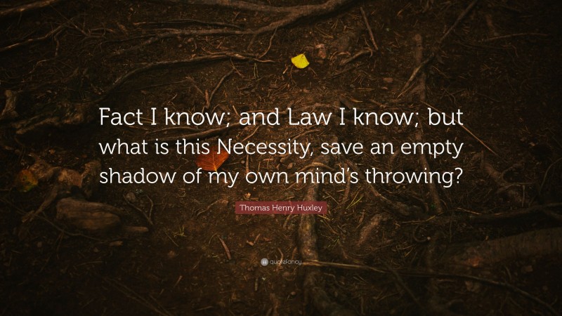 Thomas Henry Huxley Quote: “Fact I know; and Law I know; but what is this Necessity, save an empty shadow of my own mind’s throwing?”