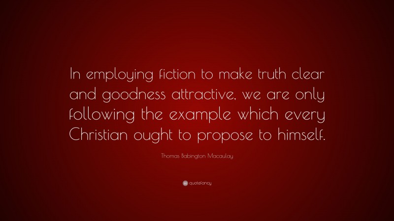 Thomas Babington Macaulay Quote: “In employing fiction to make truth clear and goodness attractive, we are only following the example which every Christian ought to propose to himself.”