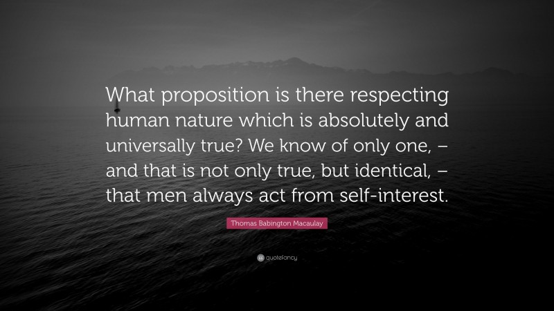 Thomas Babington Macaulay Quote: “What proposition is there respecting human nature which is absolutely and universally true? We know of only one, – and that is not only true, but identical, – that men always act from self-interest.”