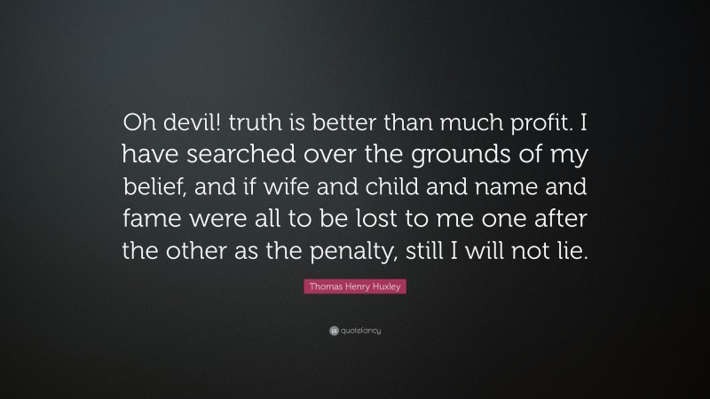 Thomas Henry Huxley Quote: “Oh devil! truth is better than much profit. I have searched over the grounds of my belief, and if wife and child and name and fame were all to be lost to me one after the other as the penalty, still I will not lie.”
