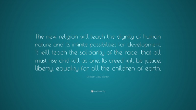 Elizabeth Cady Stanton Quote: “The new religion will teach the dignity of human nature and its infinite possibilities for development. It will teach the solidarity of the race: that all must rise and fall as one. Its creed will be justice, liberty, equality for all the children of earth.”