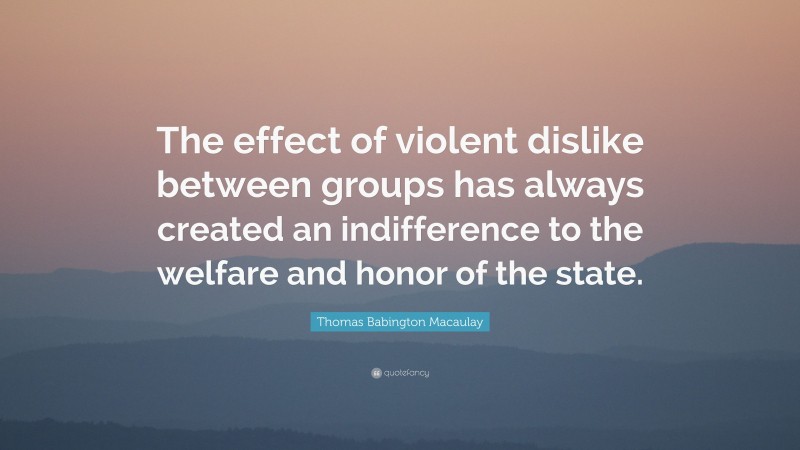 Thomas Babington Macaulay Quote: “The effect of violent dislike between groups has always created an indifference to the welfare and honor of the state.”