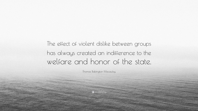 Thomas Babington Macaulay Quote: “The effect of violent dislike between groups has always created an indifference to the welfare and honor of the state.”