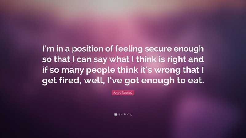 Andy Rooney Quote: “I’m in a position of feeling secure enough so that I can say what I think is right and if so many people think it’s wrong that I get fired, well, I’ve got enough to eat.”