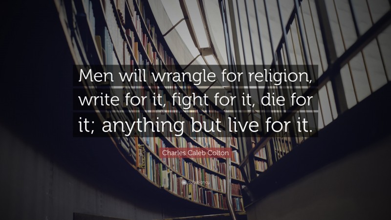 Charles Caleb Colton Quote: “Men will wrangle for religion, write for it, fight for it, die for it; anything but live for it.”
