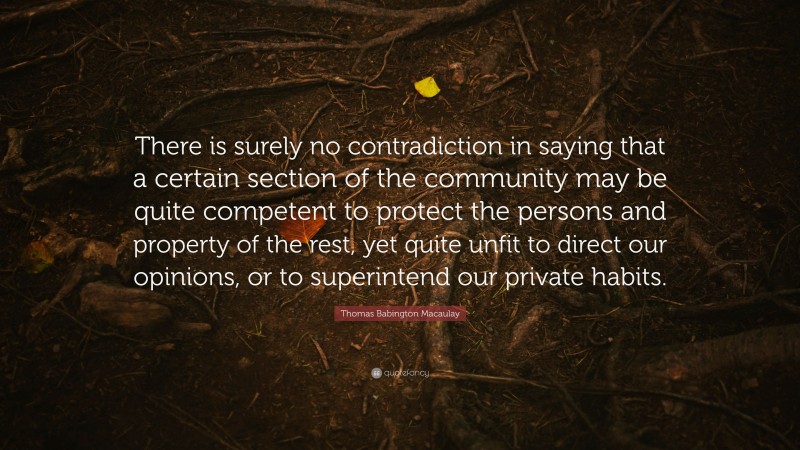 Thomas Babington Macaulay Quote: “There is surely no contradiction in saying that a certain section of the community may be quite competent to protect the persons and property of the rest, yet quite unfit to direct our opinions, or to superintend our private habits.”