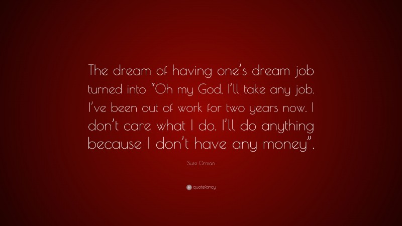 Suze Orman Quote: “The dream of having one’s dream job turned into “Oh my God, I’ll take any job. I’ve been out of work for two years now. I don’t care what I do. I’ll do anything because I don’t have any money”.”