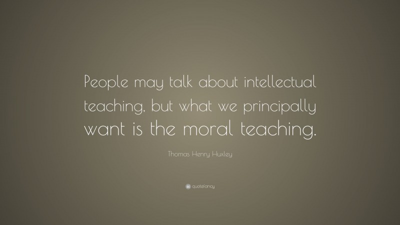 Thomas Henry Huxley Quote: “People may talk about intellectual teaching, but what we principally want is the moral teaching.”
