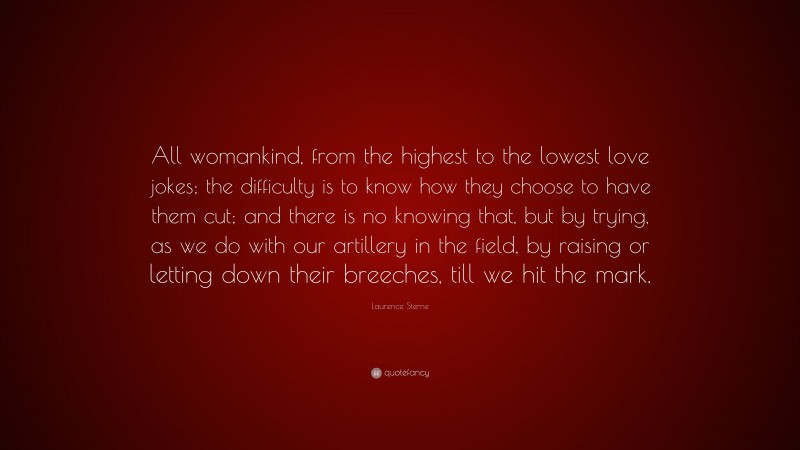 Laurence Sterne Quote: “All womankind, from the highest to the lowest love jokes; the difficulty is to know how they choose to have them cut; and there is no knowing that, but by trying, as we do with our artillery in the field, by raising or letting down their breeches, till we hit the mark.”