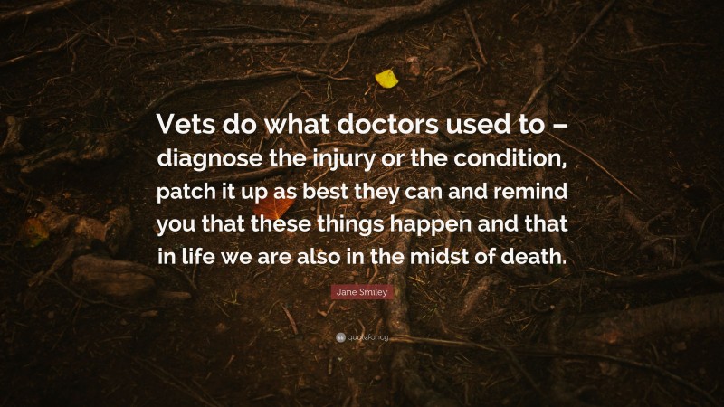 Jane Smiley Quote: “Vets do what doctors used to – diagnose the injury or the condition, patch it up as best they can and remind you that these things happen and that in life we are also in the midst of death.”