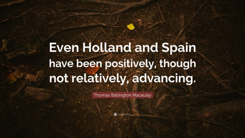 Thomas Babington Macaulay Quote: “Even Holland and Spain have been positively, though not relatively, advancing.”
