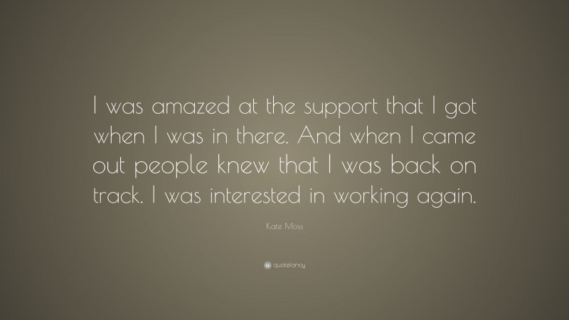 Kate Moss Quote: “I was amazed at the support that I got when I was in there. And when I came out people knew that I was back on track. I was interested in working again.”