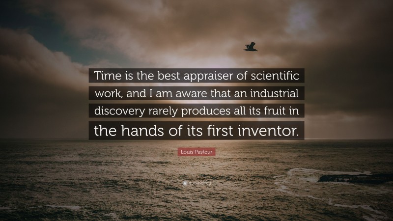 Louis Pasteur Quote: “Time is the best appraiser of scientific work, and I am aware that an industrial discovery rarely produces all its fruit in the hands of its first inventor.”