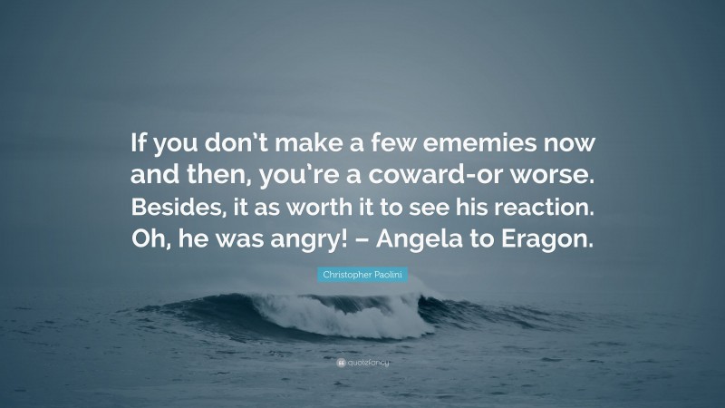 Christopher Paolini Quote: “If you don’t make a few ememies now and then, you’re a coward-or worse. Besides, it as worth it to see his reaction. Oh, he was angry! – Angela to Eragon.”