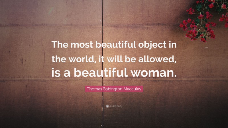 Thomas Babington Macaulay Quote: “The most beautiful object in the world, it will be allowed, is a beautiful woman.”