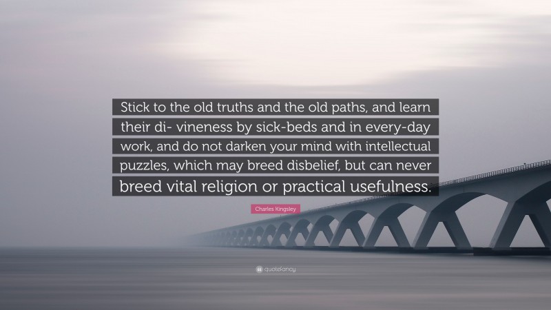 Charles Kingsley Quote: “Stick to the old truths and the old paths, and learn their di- vineness by sick-beds and in every-day work, and do not darken your mind with intellectual puzzles, which may breed disbelief, but can never breed vital religion or practical usefulness.”