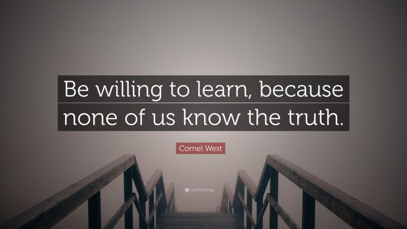 Cornel West Quote: “Be willing to learn, because none of us know the truth.”