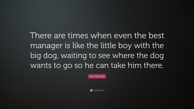 Lee Iacocca Quote: “There are times when even the best manager is like the little boy with the big dog, waiting to see where the dog wants to go so he can take him there.”