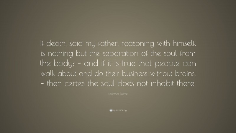 Laurence Sterne Quote: “If death, said my father, reasoning with himself, is nothing but the separation of the soul from the body; – and if it is true that people can walk about and do their business without brains, – then certes the soul does not inhabit there.”