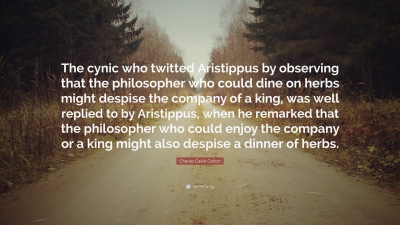 Charles Caleb Colton Quote: “The cynic who twitted Aristippus by observing that the philosopher who could dine on herbs might despise the company of a king, was well replied to by Aristippus, when he remarked that the philosopher who could enjoy the company or a king might also despise a dinner of herbs.”