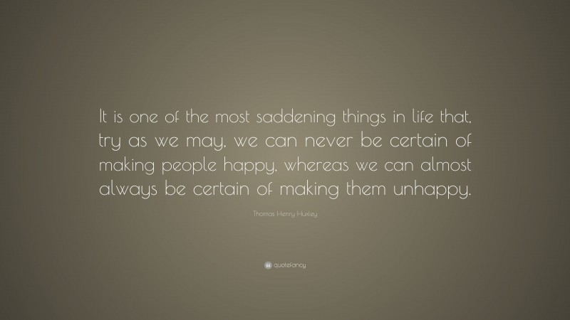 Thomas Henry Huxley Quote: “It is one of the most saddening things in life that, try as we may, we can never be certain of making people happy, whereas we can almost always be certain of making them unhappy.”