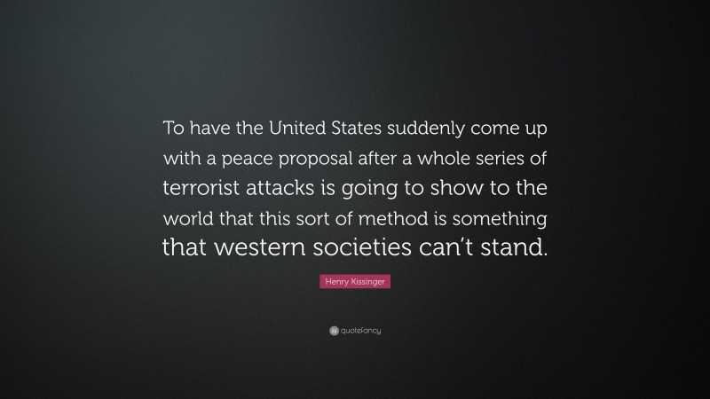 Henry Kissinger Quote: “To have the United States suddenly come up with a peace proposal after a whole series of terrorist attacks is going to show to the world that this sort of method is something that western societies can’t stand.”
