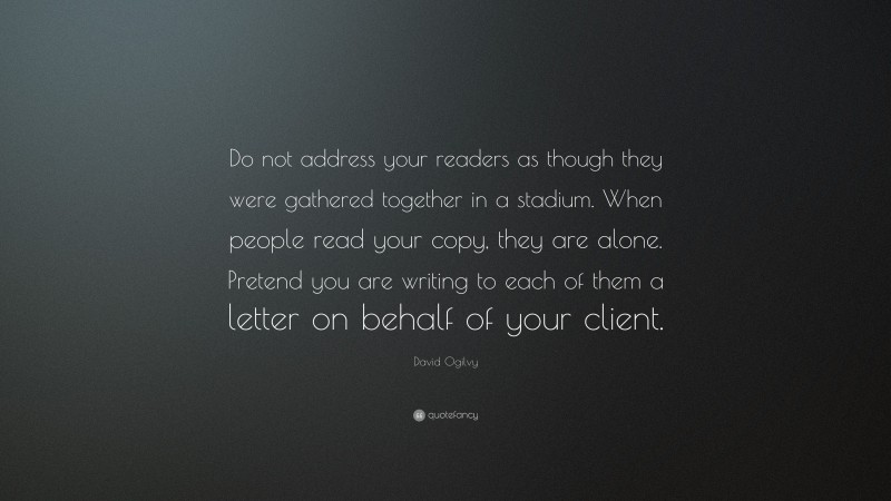 David Ogilvy Quote: “Do not address your readers as though they were gathered together in a stadium. When people read your copy, they are alone. Pretend you are writing to each of them a letter on behalf of your client.”