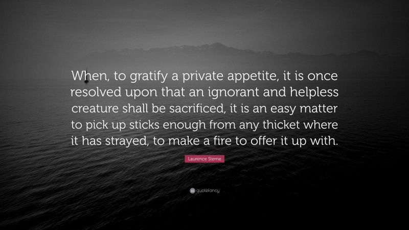 Laurence Sterne Quote: “When, to gratify a private appetite, it is once resolved upon that an ignorant and helpless creature shall be sacrificed, it is an easy matter to pick up sticks enough from any thicket where it has strayed, to make a fire to offer it up with.”
