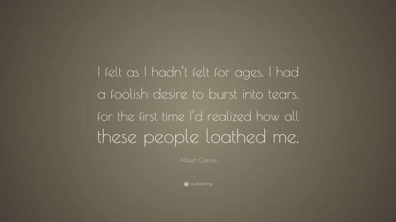 Albert Camus Quote: “I felt as I hadn’t felt for ages. I had a foolish desire to burst into tears. for the first time I’d realized how all these people loathed me.”