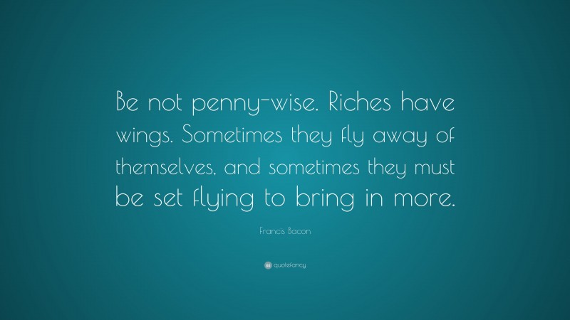 Francis Bacon Quote: “Be not penny-wise. Riches have wings. Sometimes they fly away of themselves, and sometimes they must be set flying to bring in more.”