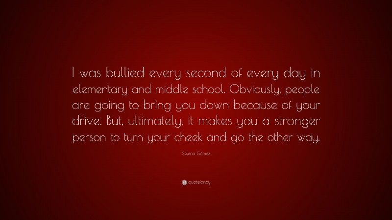 Selena Gómez Quote: “I was bullied every second of every day in elementary and middle school. Obviously, people are going to bring you down because of your drive. But, ultimately, it makes you a stronger person to turn your cheek and go the other way.”
