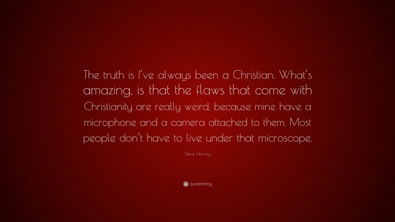 Steve Harvey Quote: “The truth is I’ve always been a Christian. What’s amazing, is that the flaws that come with Christianity are really weird, because mine have a microphone and a camera attached to them. Most people don’t have to live under that microscope.”