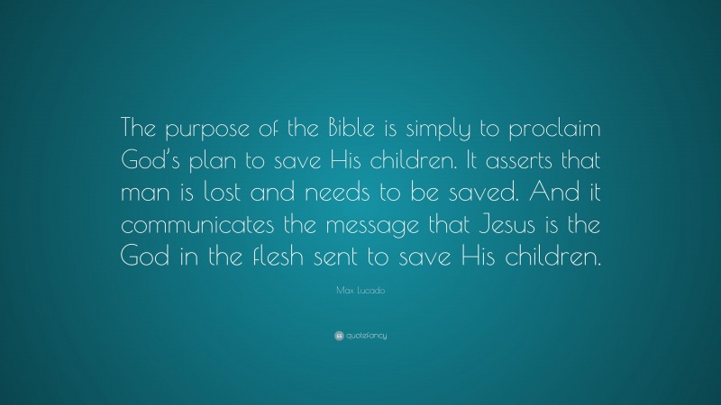 Max Lucado Quote: “The purpose of the Bible is simply to proclaim God’s plan to save His children. It asserts that man is lost and needs to be saved. And it communicates the message that Jesus is the God in the flesh sent to save His children.”
