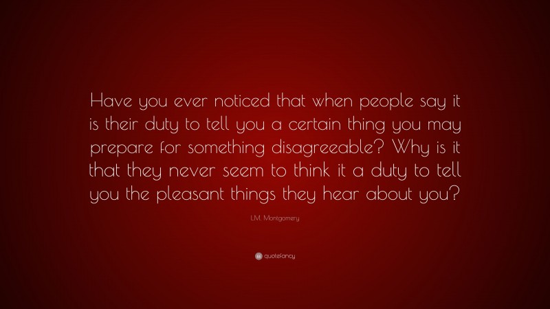 L.M. Montgomery Quote: “Have you ever noticed that when people say it is their duty to tell you a certain thing you may prepare for something disagreeable? Why is it that they never seem to think it a duty to tell you the pleasant things they hear about you?”