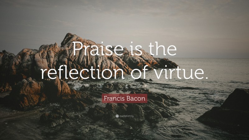 Francis Bacon Quote: “Praise is the reflection of virtue.”