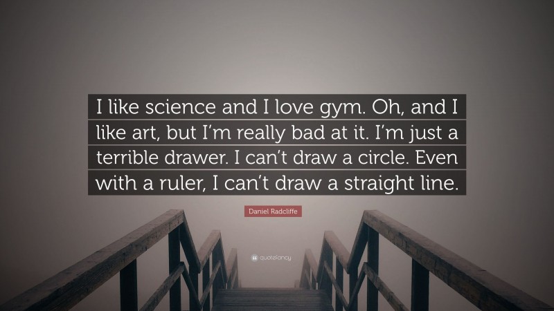 Daniel Radcliffe Quote: “I like science and I love gym. Oh, and I like art, but I’m really bad at it. I’m just a terrible drawer. I can’t draw a circle. Even with a ruler, I can’t draw a straight line.”