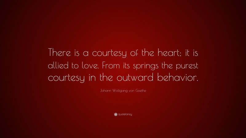 Johann Wolfgang von Goethe Quote: “There is a courtesy of the heart; it is allied to love. From its springs the purest courtesy in the outward behavior.”
