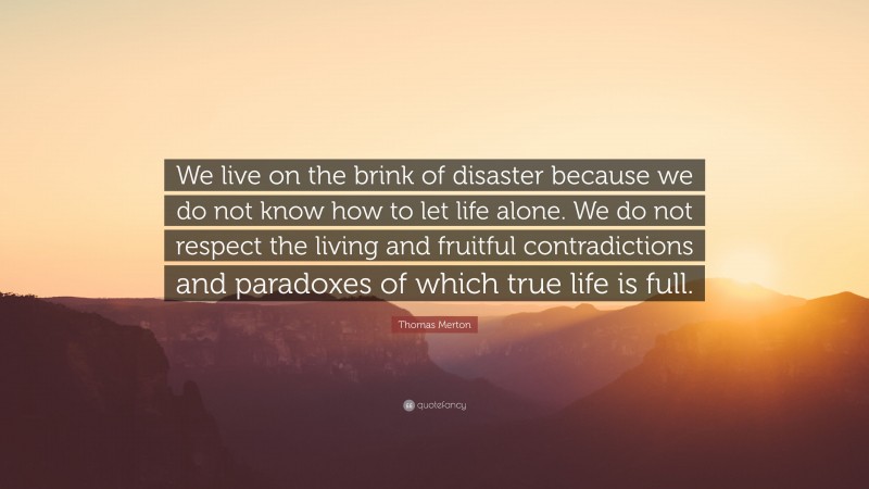 Thomas Merton Quote: “We live on the brink of disaster because we do not know how to let life alone. We do not respect the living and fruitful contradictions and paradoxes of which true life is full.”