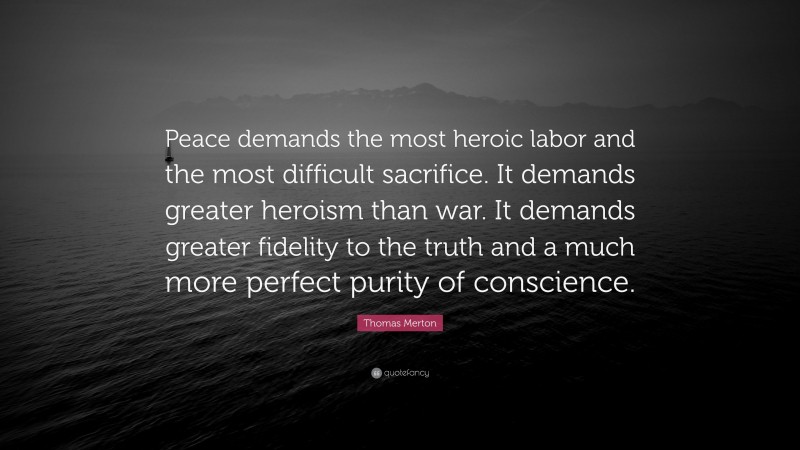 Thomas Merton Quote: “Peace demands the most heroic labor and the most difficult sacrifice. It demands greater heroism than war. It demands greater fidelity to the truth and a much more perfect purity of conscience.”